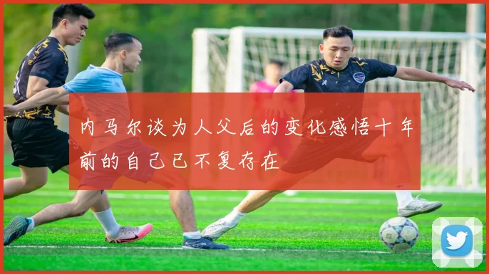 内马尔谈为人父后的变化感悟十年前的自己已不复存在