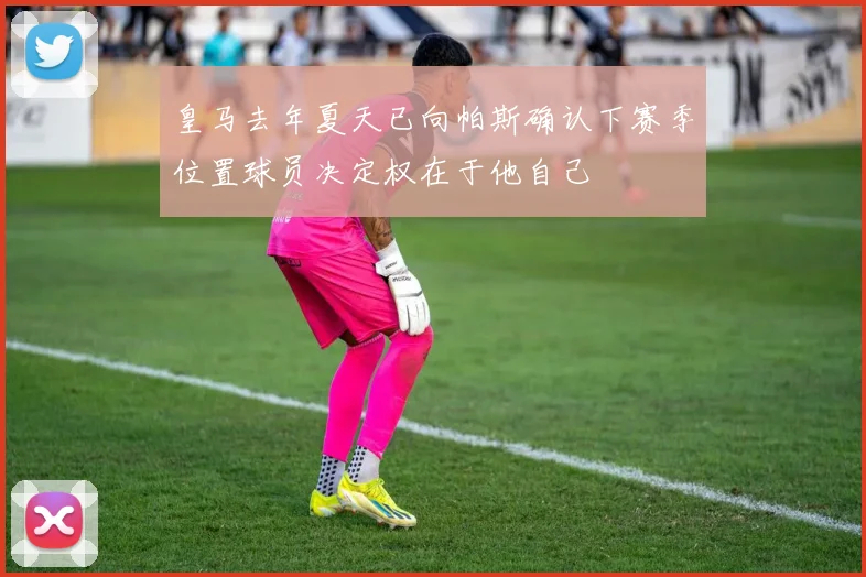 皇马去年夏天已向帕斯确认下赛季位置球员决定权在于他自己
