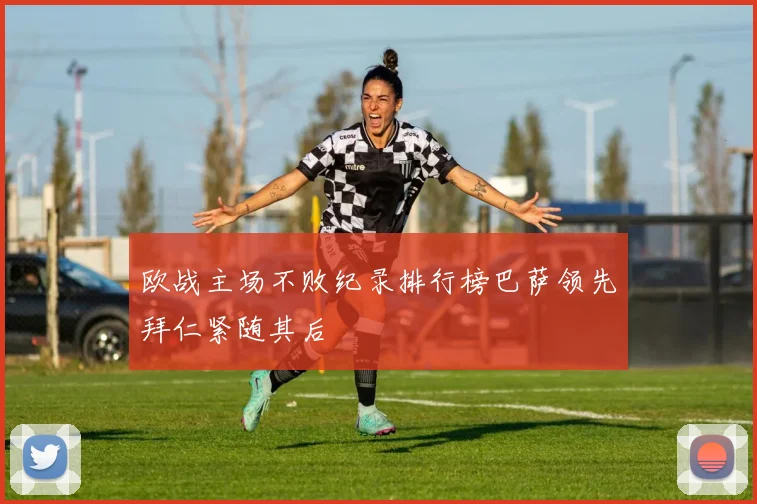欧战主场不败纪录排行榜巴萨领先拜仁紧随其后