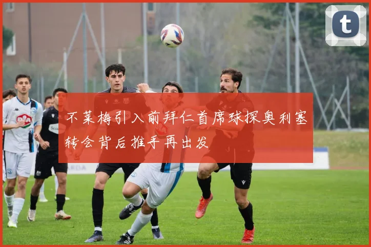 不莱梅引入前拜仁首席球探奥利塞转会背后推手再出发