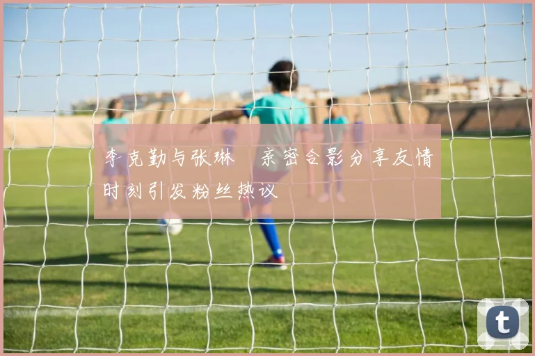 李克勤与张琳芃亲密合影分享友情时刻引发粉丝热议