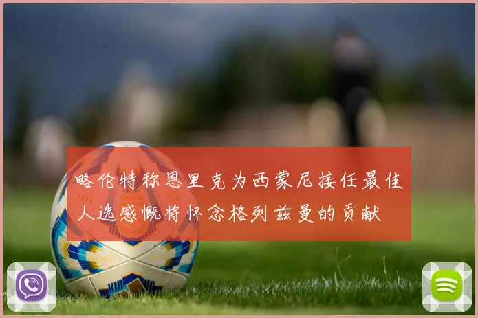 略伦特称恩里克为西蒙尼接任最佳人选感慨将怀念格列兹曼的贡献