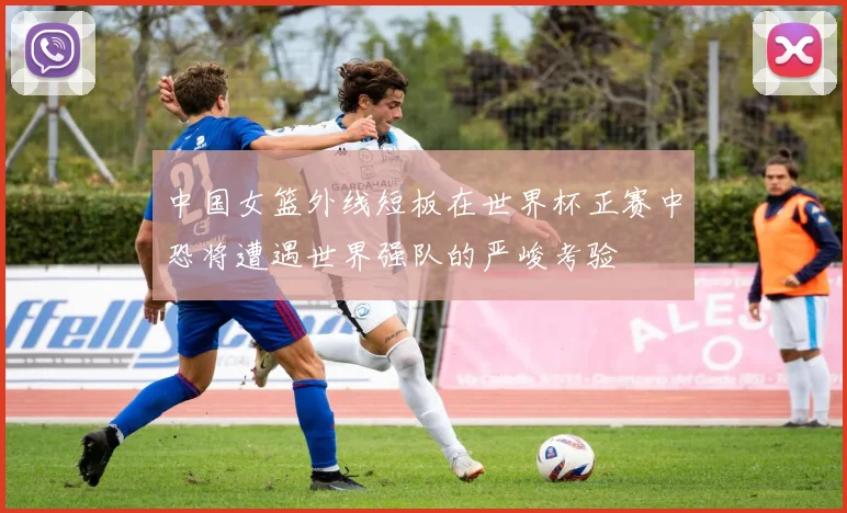 中国女篮外线短板在世界杯正赛中恐将遭遇世界强队的严峻考验