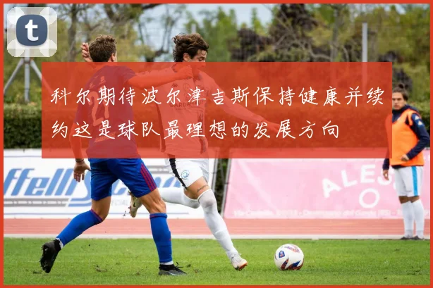 科尔期待波尔津吉斯保持健康并续约这是球队最理想的发展方向