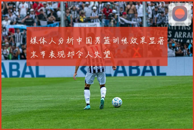 媒体人分析中国男篮训练效果显著末节表现却令人失望