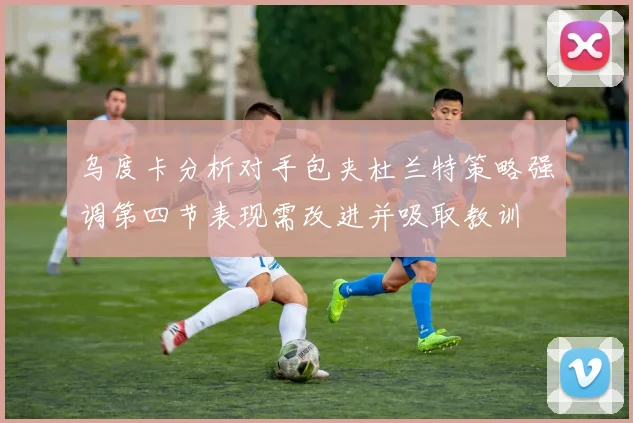 乌度卡分析对手包夹杜兰特策略强调第四节表现需改进并吸取教训
