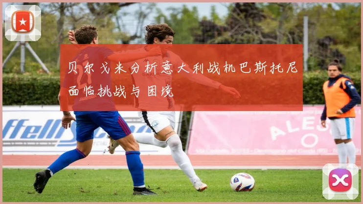 贝尔戈米分析意大利战机巴斯托尼面临挑战与困境
