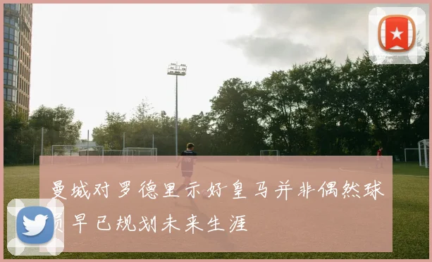 曼城对罗德里示好皇马并非偶然球员早已规划未来生涯
