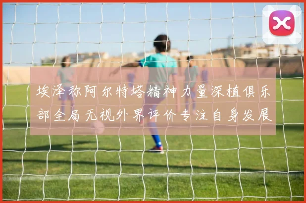 埃泽称阿尔特塔精神力量深植俱乐部全局无视外界评价专注自身发展