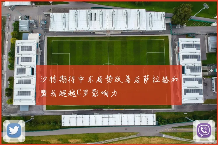 沙特期待中东局势改善后萨拉赫加盟或超越C罗影响力
