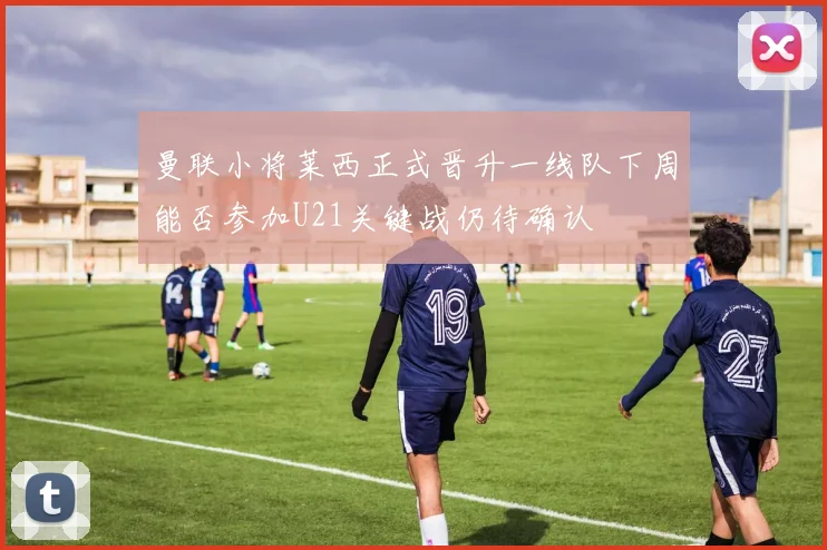 曼联小将莱西正式晋升一线队下周能否参加U21关键战仍待确认