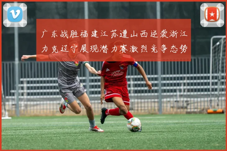 广东战胜福建江苏遭山西逆袭浙江力克辽宁展现潜力赛激烈竞争态势