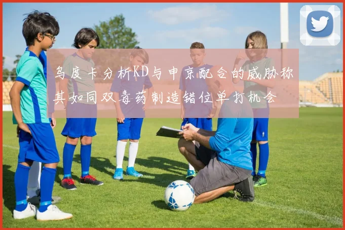 乌度卡分析KD与申京配合的威胁称其如同双毒药制造错位单打机会