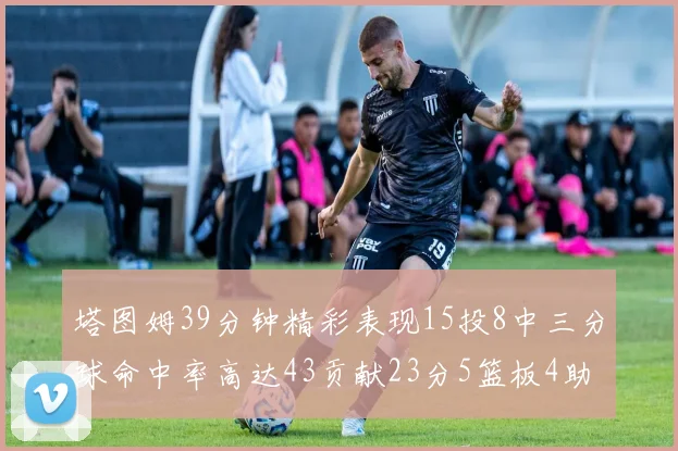 塔图姆39分钟精彩表现15投8中三分球命中率高达43贡献23分5篮板4助攻1抢断